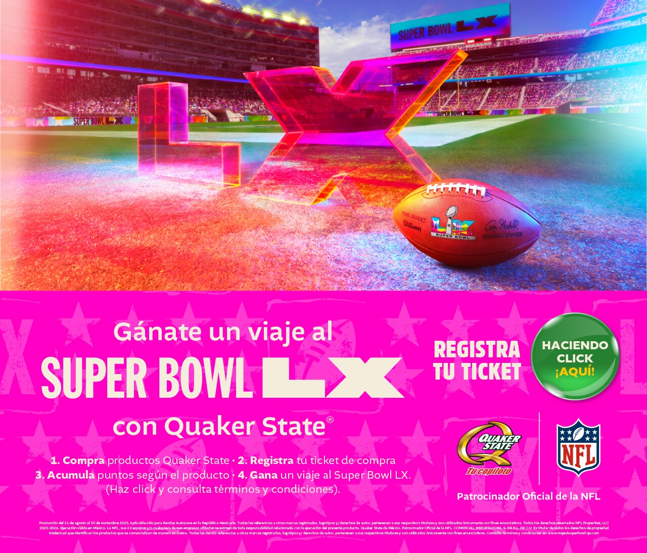 Gánate un viaje a Super Bowl LX con Quaker State. 1. Compra productos Quaker State 2. Regístra tu ticket de compra 3. Acumula puntos según el producto. 4. Gana un viaje al Super Bowl LX. Haz click y consulta términos y condiciones.